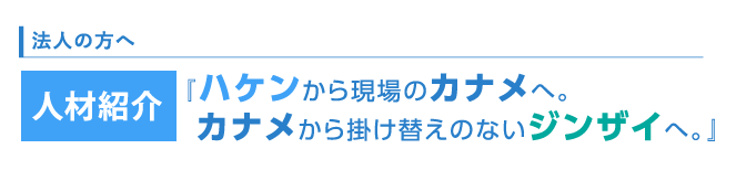 法人の方へ　人材紹介　ハケンから現場のカナメへ。 カナメから掛け替えのないジンザイへ。